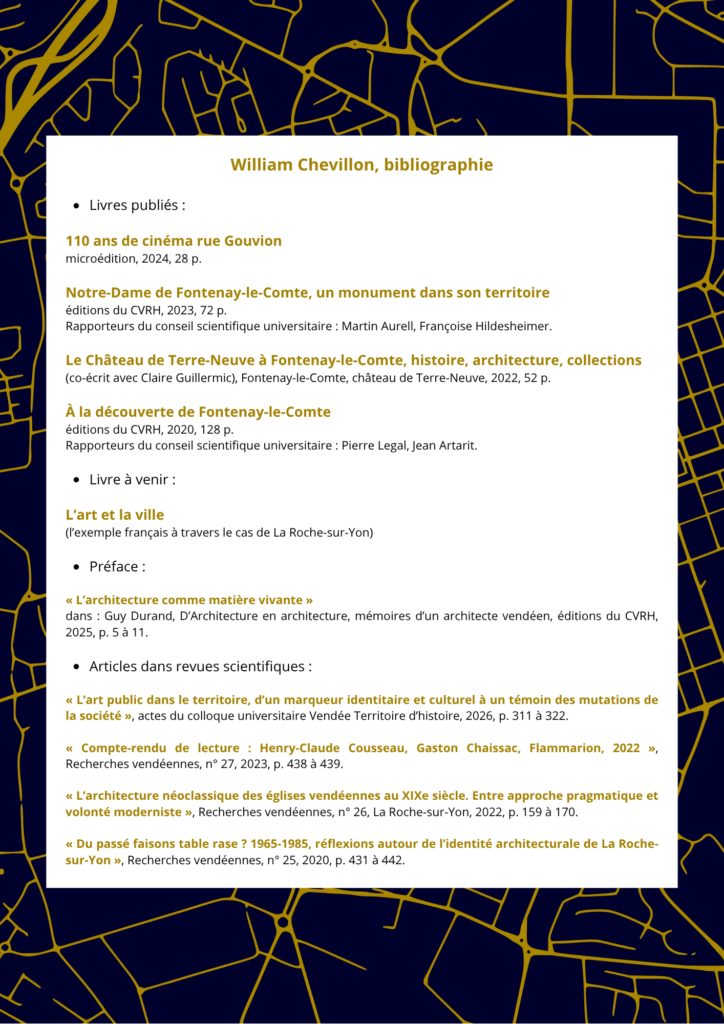 Livres publiés :
110 ans de cinéma rue Gouvion
microédition, 2024, 28 p.
Notre-Dame de Fontenay-le-Comte, un monument dans son territoire
éditions du CVRH, 2023, 72 p.
Rapporteurs du conseil scientifique universitaire : Martin Aurell, Françoise Hildesheimer.
Le Château de Terre-Neuve à Fontenay-le-Comte, histoire, architecture, collections
(co-écrit avec Claire Guillermic), Fontenay-le-Comte, château de Terre-Neuve, 2022, 52 p.
À la découverte de Fontenay-le-Comte
éditions du CVRH, 2020, 128 p.
Rapporteurs du conseil scientifique universitaire : Pierre Legal, Jean Artarit.
Livre à venir :
L’art et la ville
(l’exemple français à travers le cas de La Roche-sur-Yon)
Préface :
« L’architecture comme matière vivante »
dans : Guy Durand, D’Architecture en architecture, mémoires d’un architecte vendéen, éditions du CVRH, 2025, p. 5 à 11.
Articles dans revues scientifiques :
« L’art public dans le territoire, d’un marqueur identitaire et culturel à un témoin des mutations de la société », actes du colloque universitaire Vendée Territoire d’histoire, 2026, p. 311 à 322.
« Compte-rendu de lecture : Henry-Claude Cousseau, Gaston Chaissac, Flammarion, 2022 », Recherches vendéennes, n° 27, 2023, p. 438 à 439.
« L’architecture néoclassique des églises vendéennes au XIXe siècle. Entre approche pragmatique et volonté moderniste », Recherches vendéennes, n° 26, La Roche-sur-Yon, 2022, p. 159 à 170.
« Du passé faisons table rase ? 1965-1985, réflexions autour de l’identité architecturale de La Roche-sur-Yon », Recherches vendéennes, n° 25, 2020, p. 431 à 442.