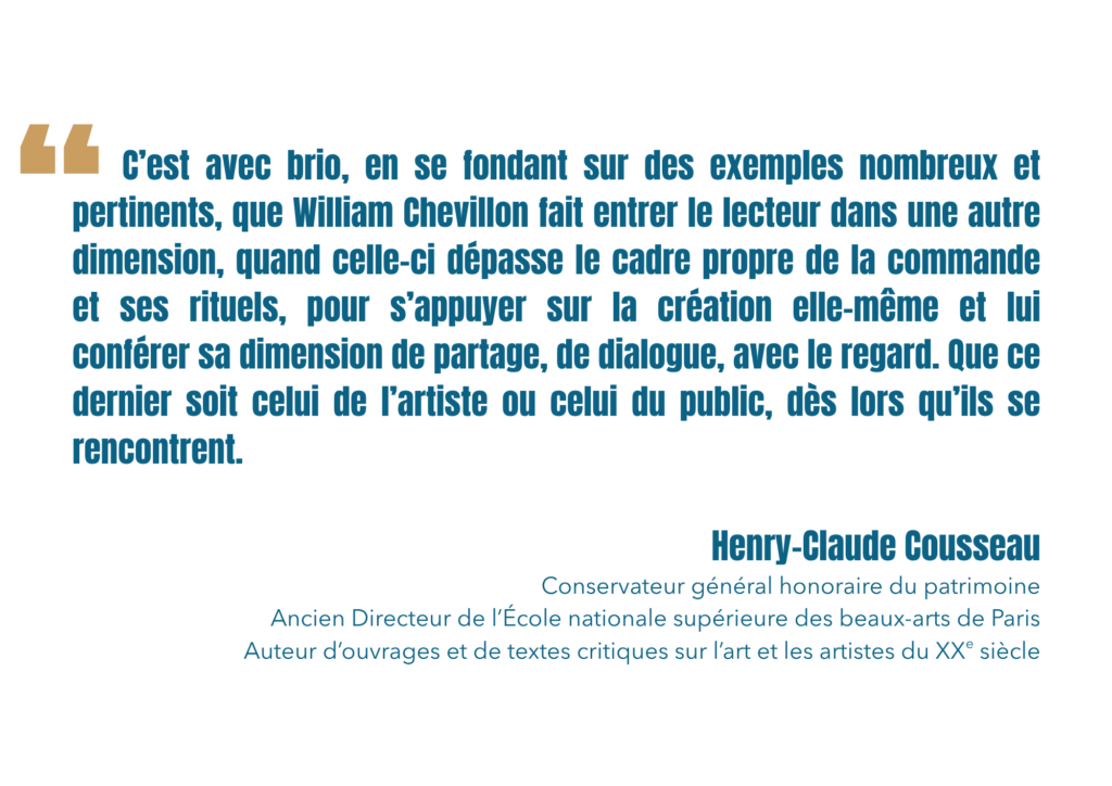 C’est avec brio, en se fondant sur des exemples nombreux et pertinents, que William Chevillon fait entrer le lecteur dans une autre dimension, quand celle-ci dépasse le cadre propre de la commande et ses rituels, pour s’appuyer sur la création elle-même et lui conférer sa dimension de partage, de dialogue, avec le regard. Que ce dernier soit celui de l’artiste ou celui du public, dès lors qu’ils se rencontrent.
Henry-Claude Cousseau
Conservateur général honoraire du patrimoine
Ancien Directeur de l’École nationale supérieure des beaux-arts de Paris
Auteur d’ouvrages et de textes critiques sur l’art et les artistes du XXe siècle